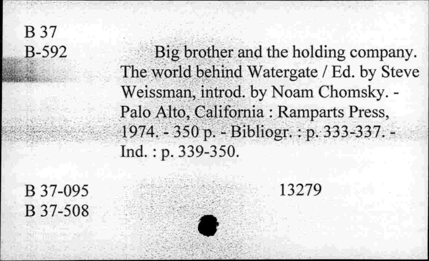 ﻿B 37 B-592	Big brother and the holding company. The world behind Watergate / Ed. by Steve Weissman, introd, by Noam Chomsky. -Palo Alto, California : Ramparts Press,
	4974. - 350p. - Bibliogr.: p. 333-337. -Ind. : p. 339-350.
B 37-095 B 37-508	13279